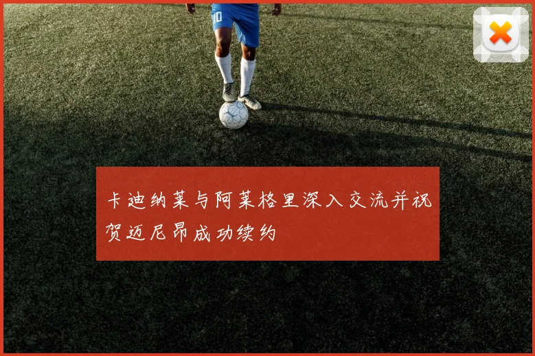卡迪纳莱与阿莱格里深入交流并祝贺迈尼昂成功续约