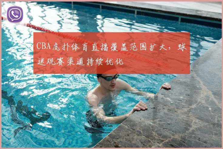 CBA虎扑体育直播覆盖范围扩大,球迷观赛渠道持续优化