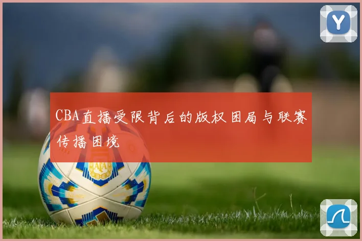 CBA直播受限背后的版权困局与联赛传播困境