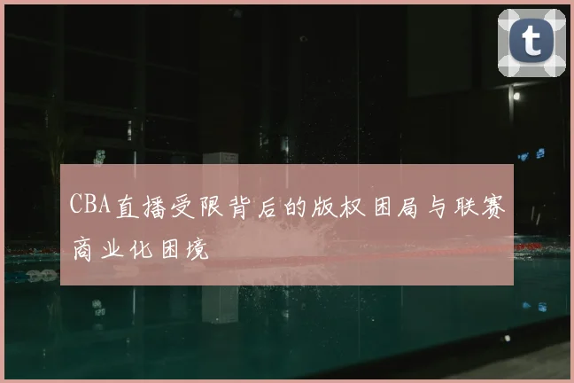 CBA直播受限背后的版权困局与联赛商业化困境