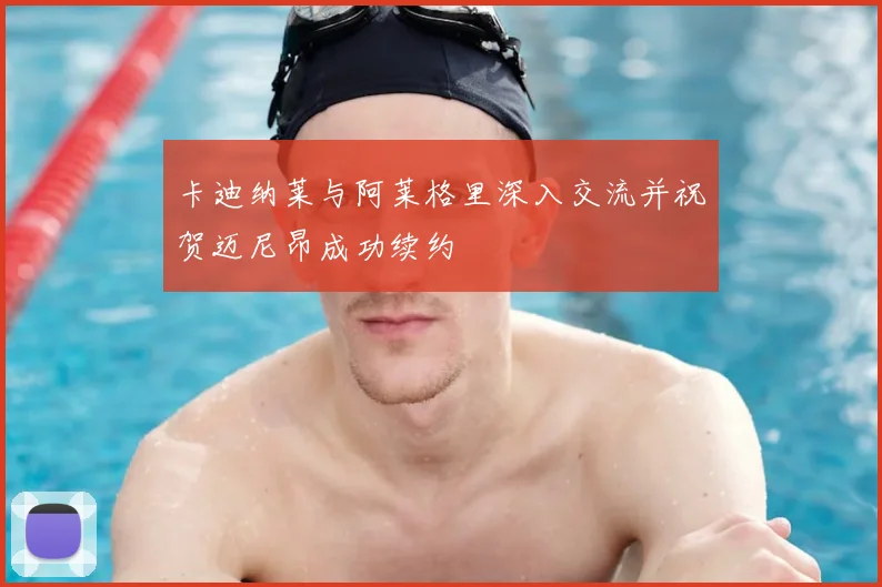 卡迪纳莱与阿莱格里深入交流并祝贺迈尼昂成功续约