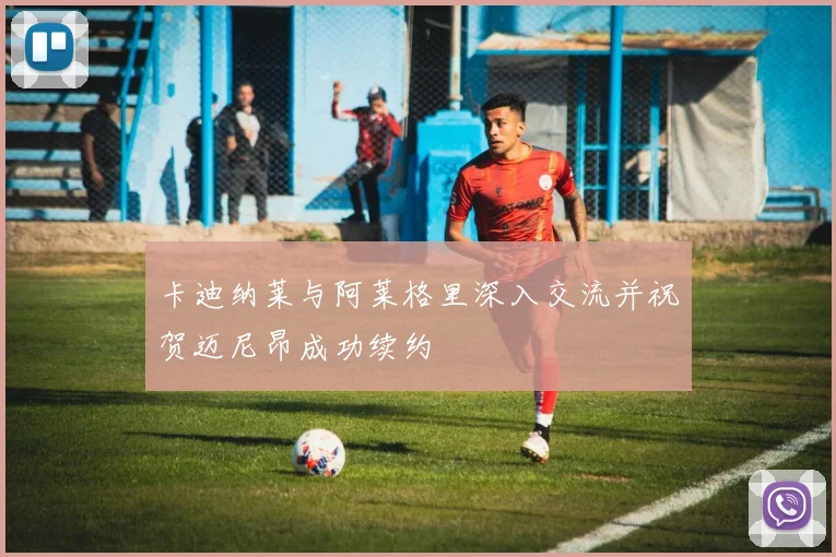 卡迪纳莱与阿莱格里深入交流并祝贺迈尼昂成功续约