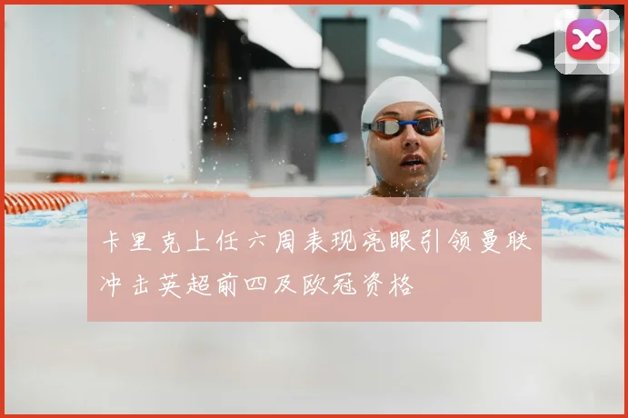 卡里克上任六周表现亮眼引领曼联冲击英超前四及欧冠资格