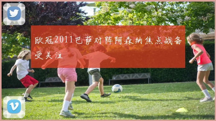 欧冠2011巴萨对阵阿森纳焦点战备受关注