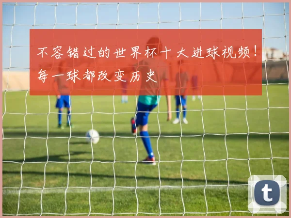 不容错过的世界杯十大进球视频!每一球都改变历史