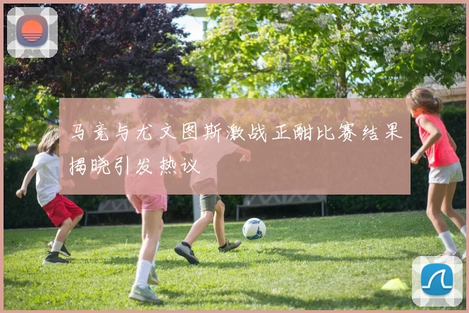 马竞与尤文图斯激战正酣比赛结果揭晓引发热议