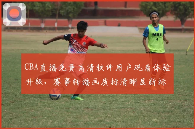 CBA直播免费高清软件用户观看体验升级,赛事转播画质标清晰度新标准