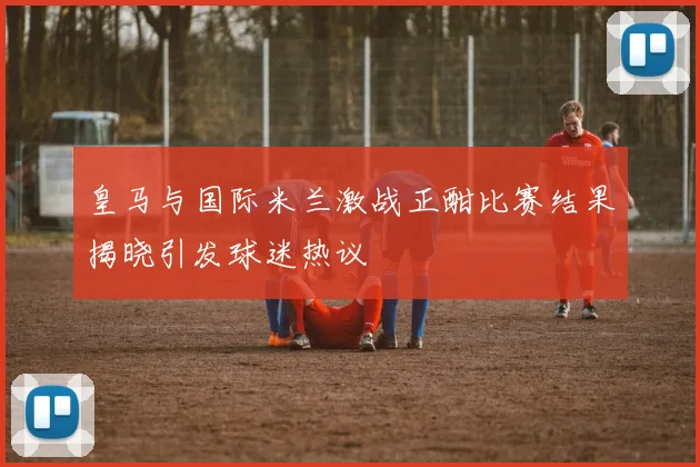 皇马与国际米兰激战正酣比赛结果揭晓引发球迷热议