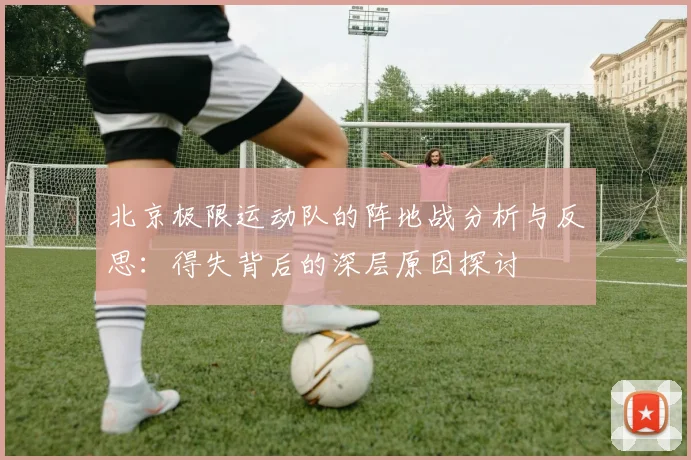 北京极限运动队的阵地战分析与反思:得失背后的深层原因探讨