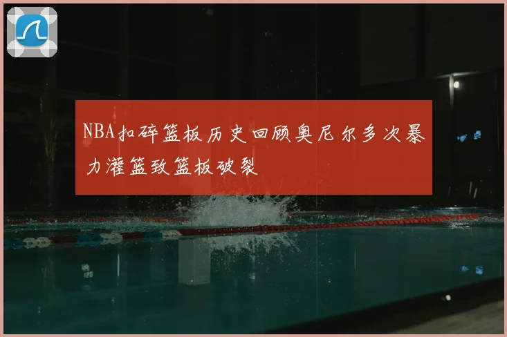 NBA扣碎篮板历史回顾奥尼尔多次暴力灌篮致篮板破裂