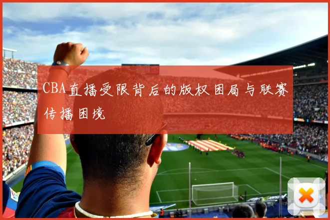 CBA直播受限背后的版权困局与联赛传播困境