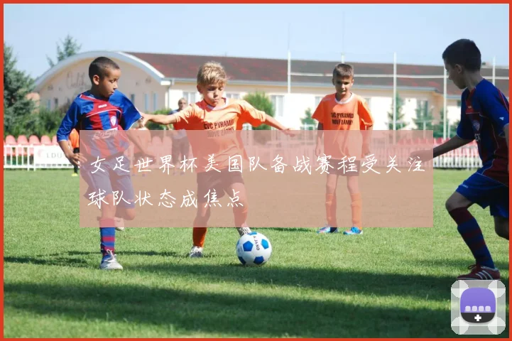 女足世界杯美国队备战赛程受关注球队状态成焦点