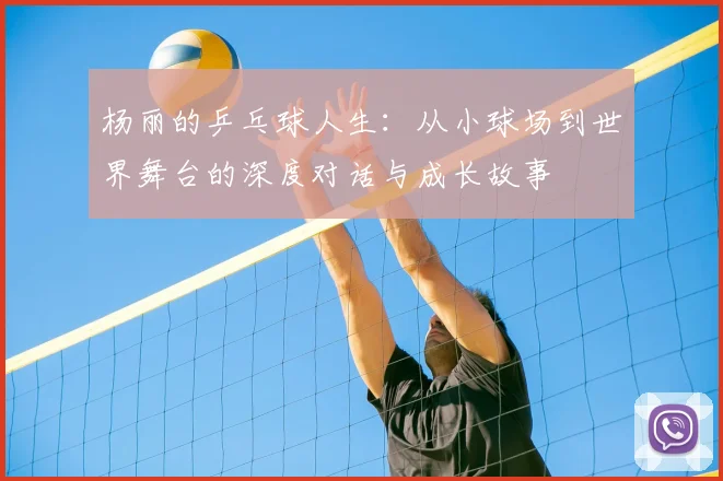 杨丽的乒乓球人生：从小球场到世界舞台的深度对话与成长故事
