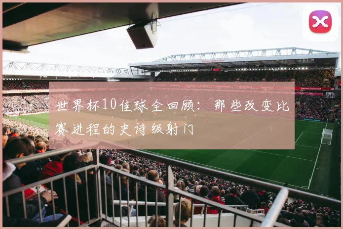 世界杯10佳球全回顾：那些改变比赛进程的史诗级射门